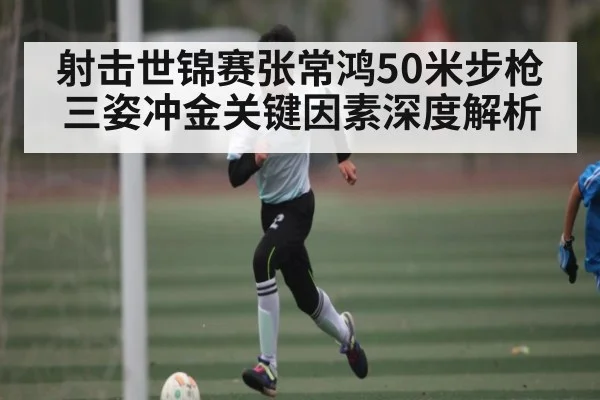 射击世锦赛张常鸿50米步枪三姿冲金关键因素深度解析